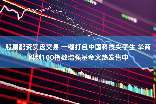 股票配资实盘交易 一键打包中国科技尖子生 华商科创100指数增强基金火热发售中
