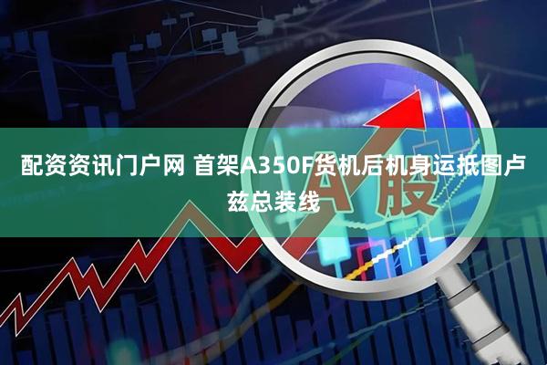配资资讯门户网 首架A350F货机后机身运抵图卢兹总装线