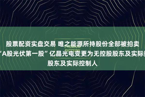 股票配资实盘交易 唯之能源所持股份全部被拍卖过户 “A股光伏第一股”亿晶光电变更为无控股股东及实际控制人