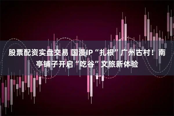 股票配资实盘交易 国漫IP“扎根”广州古村！南亭铺子开启“吃谷”文旅新体验