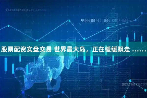 股票配资实盘交易 世界最大岛，正在缓缓飘走 ……
