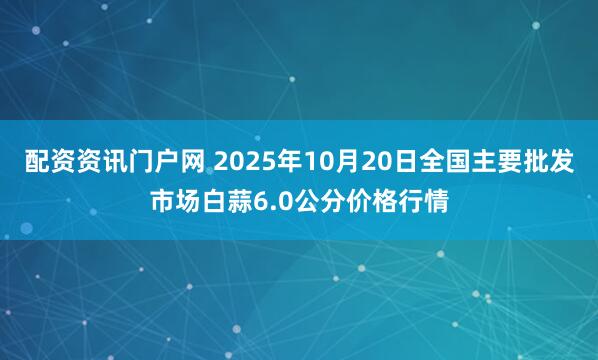 配资资讯门户网 2025年10月20日全国主要批发市场白蒜6.0公分价格行情