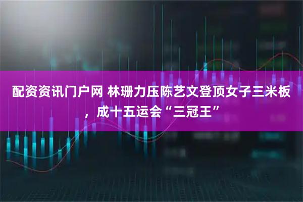 配资资讯门户网 林珊力压陈艺文登顶女子三米板，成十五运会“三冠王”