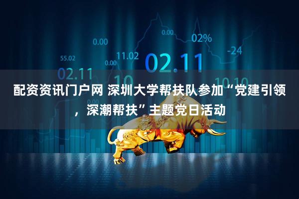 配资资讯门户网 深圳大学帮扶队参加“党建引领，深潮帮扶”主题党日活动