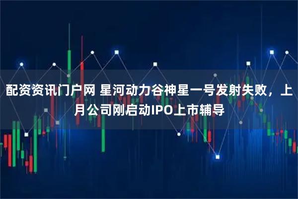 配资资讯门户网 星河动力谷神星一号发射失败，上月公司刚启动IPO上市辅导