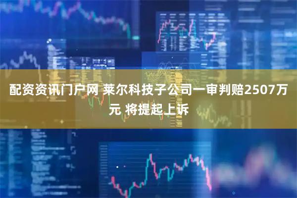 配资资讯门户网 莱尔科技子公司一审判赔2507万元 将提起上诉
