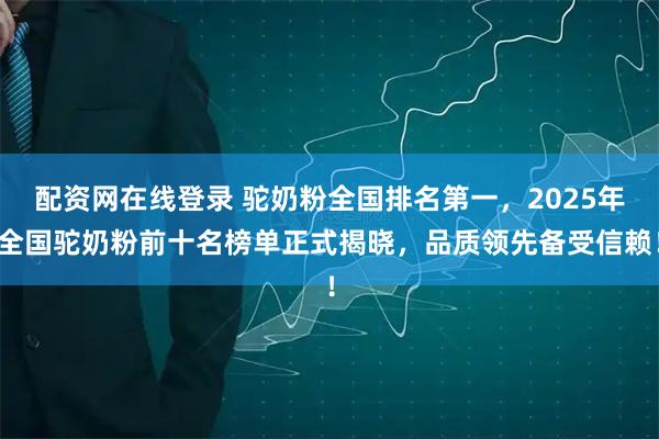 配资网在线登录 驼奶粉全国排名第一，2025年全国驼奶粉前十名榜单正式揭晓，品质领先备受信赖！