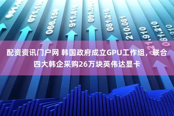 配资资讯门户网 韩国政府成立GPU工作组，联合四大韩企采购26万块英伟达显卡