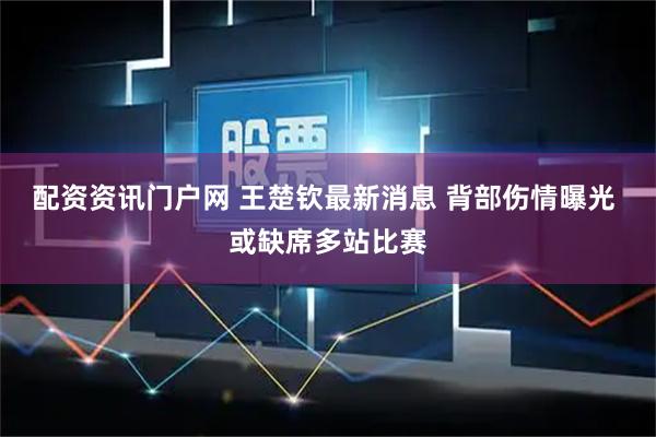 配资资讯门户网 王楚钦最新消息 背部伤情曝光 或缺席多站比赛