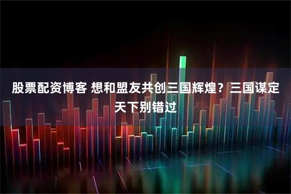 股票配资博客 想和盟友共创三国辉煌？三国谋定天下别错过