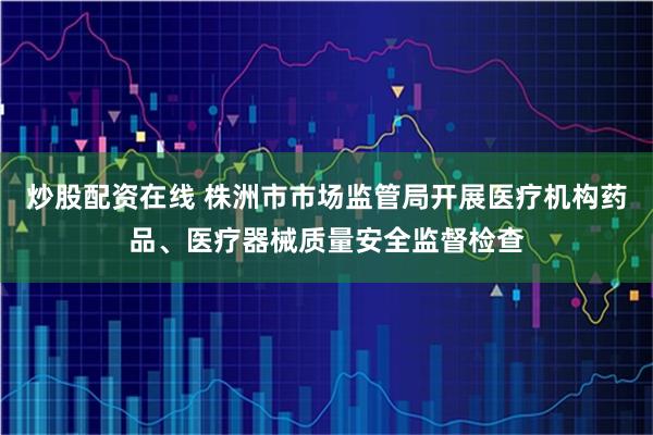 炒股配资在线 株洲市市场监管局开展医疗机构药品、医疗器械质量安全监督检查