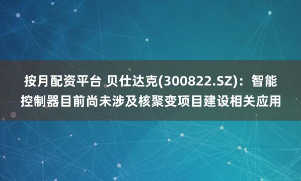 按月配资平台 贝仕达克(300822.SZ)：智能控制器目前尚未涉及核聚变项目建设相关应用