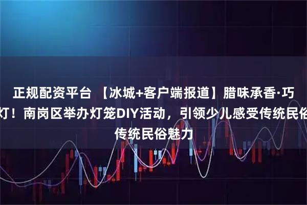 正规配资平台 【冰城+客户端报道】腊味承香·巧手制灯！南岗区举办灯笼DIY活动，引领少儿感受传统民俗魅力