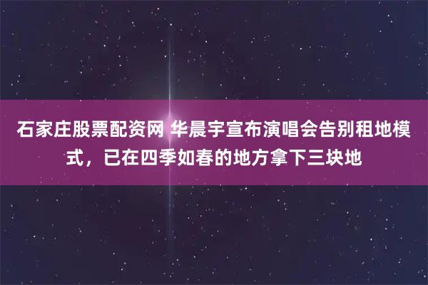 石家庄股票配资网 华晨宇宣布演唱会告别租地模式，已在四季如春的地方拿下三块地