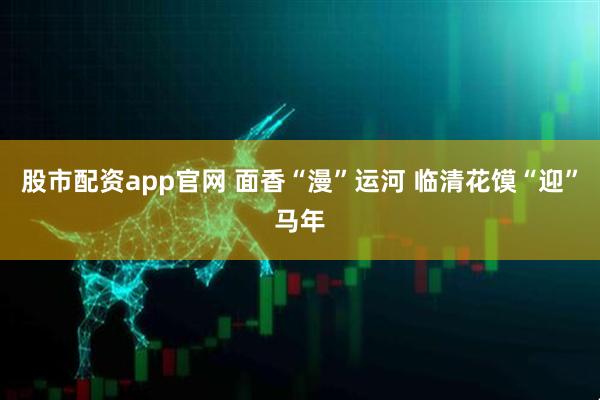 股市配资app官网 面香“漫”运河 临清花馍“迎”马年