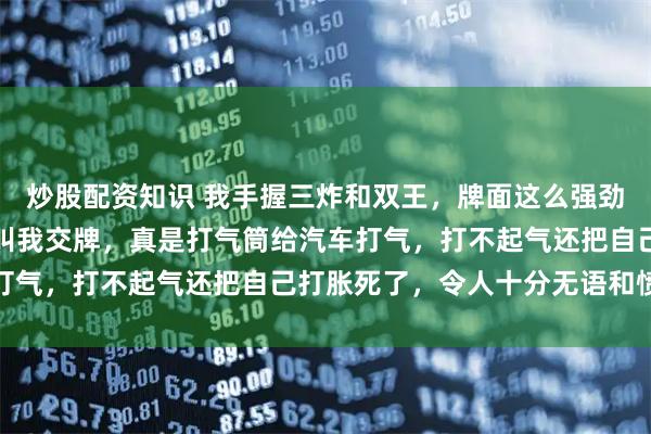 炒股配资知识 我手握三炸和双王，牌面这么强劲，对门居然毫无忌惮地叫我交牌，真是打气筒给汽车打气，打不起气还把自己打胀死了，令人十分无语和愤怒
