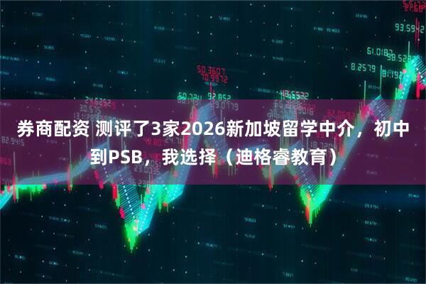 券商配资 测评了3家2026新加坡留学中介，初中到PSB，我选择（迪格睿教育）