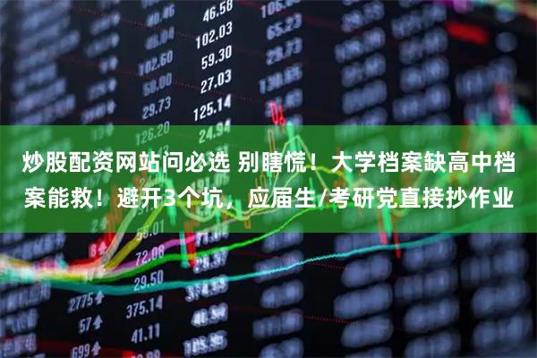 炒股配资网站问必选 别瞎慌！大学档案缺高中档案能救！避开3个坑，应届生/考研党直接抄作业