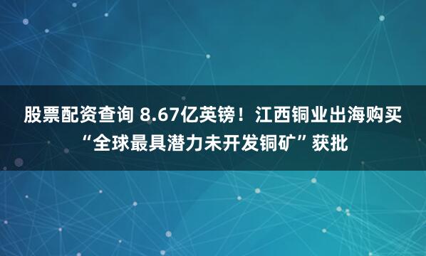 股票配资查询 8.67亿英镑！江西铜业出海购买“全球最具潜力未开发铜矿”获批