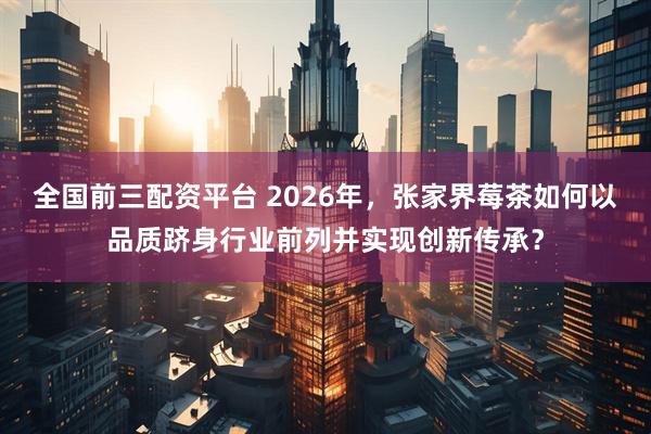 全国前三配资平台 2026年，张家界莓茶如何以品质跻身行业前列并实现创新传承？