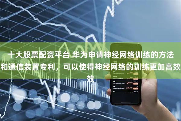 十大股票配资平台 华为申请神经网络训练的方法和通信装置专利，可以使得神经网络的训练更加高效