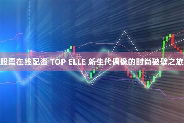 股票在线配资 TOP ELLE 新生代偶像的时尚破壁之旅
