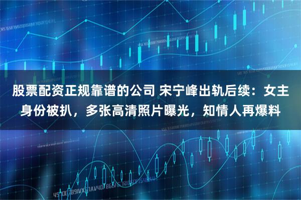 股票配资正规靠谱的公司 宋宁峰出轨后续：女主身份被扒，多张高清照片曝光，知情人再爆料