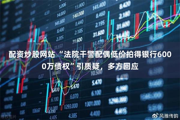 配资炒股网站 “法院干警配偶低价拍得银行6000万债权”引质疑，多方回应