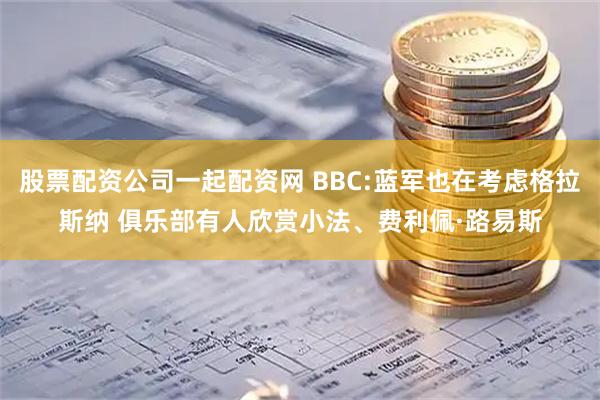 股票配资公司一起配资网 BBC:蓝军也在考虑格拉斯纳 俱乐部有人欣赏小法、费利佩·路易斯