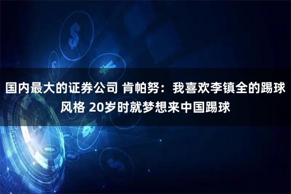 国内最大的证券公司 肯帕努：我喜欢李镇全的踢球风格 20岁时就梦想来中国踢球