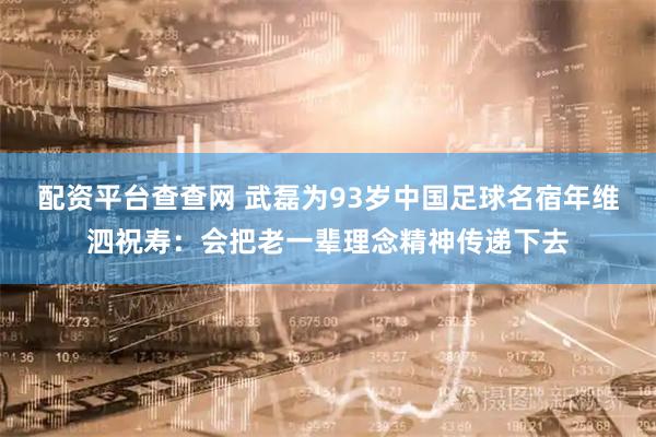 配资平台查查网 武磊为93岁中国足球名宿年维泗祝寿：会把老一辈理念精神传递下去