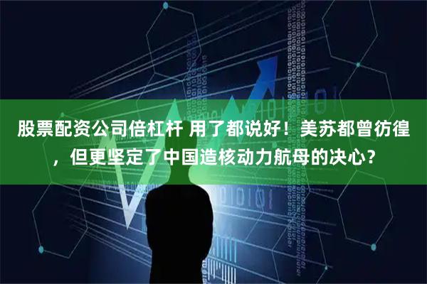 股票配资公司倍杠杆 用了都说好！美苏都曾彷徨，但更坚定了中国造核动力航母的决心？