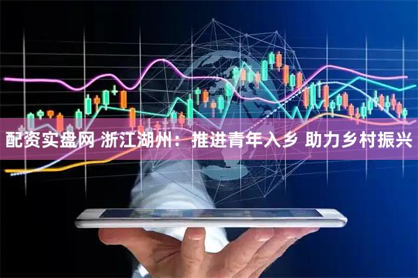 配资实盘网 浙江湖州：推进青年入乡 助力乡村振兴