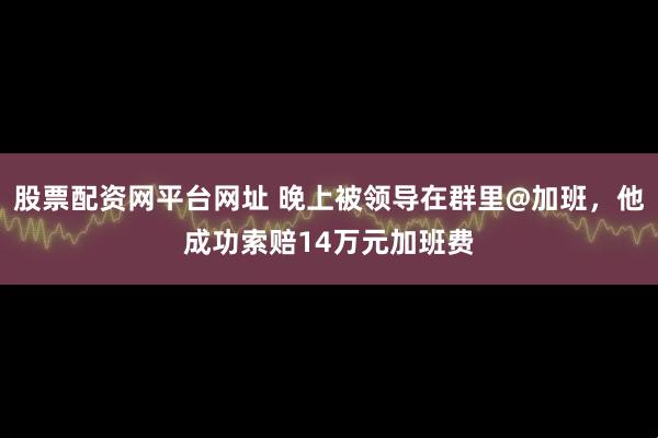 股票配资网平台网址 晚上被领导在群里@加班，他成功索赔14万元加班费