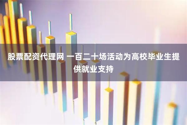 股票配资代理网 一百二十场活动为高校毕业生提供就业支持
