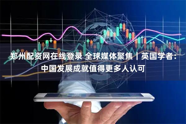 郑州配资网在线登录 全球媒体聚焦｜英国学者：中国发展成就值得更多人认可