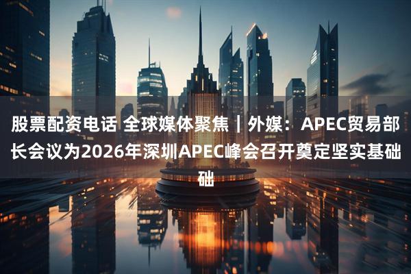 股票配资电话 全球媒体聚焦｜外媒：APEC贸易部长会议为2026年深圳APEC峰会召开奠定坚实基础