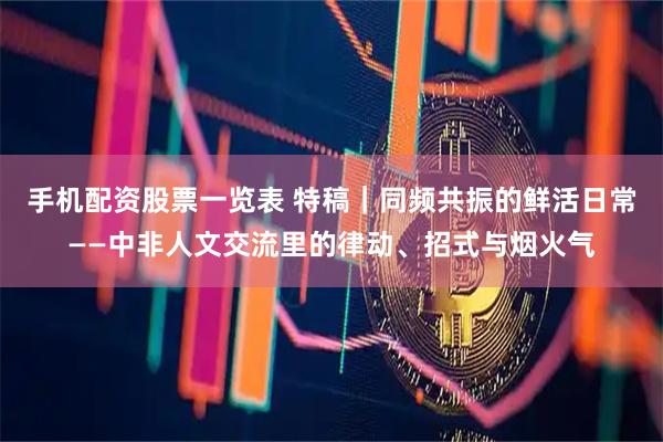 手机配资股票一览表 特稿｜同频共振的鲜活日常——中非人文交流里的律动、招式与烟火气