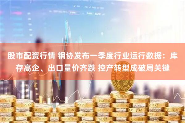 股市配资行情 钢协发布一季度行业运行数据：库存高企、出口量价齐跌 控产转型成破局关键