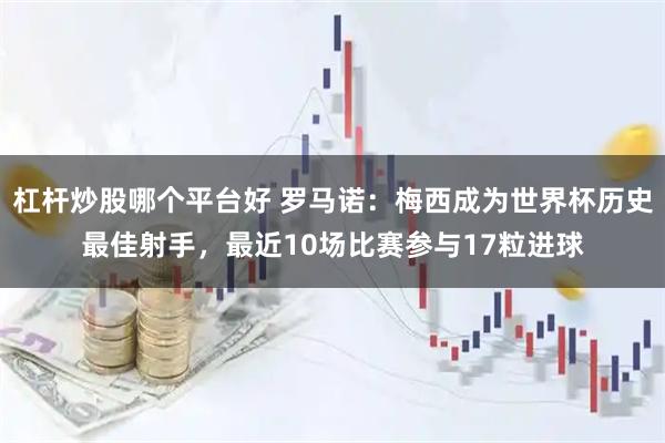 杠杆炒股哪个平台好 罗马诺：梅西成为世界杯历史最佳射手，最近10场比赛参与17粒进球