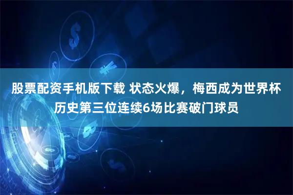 股票配资手机版下载 状态火爆，梅西成为世界杯历史第三位连续6场比赛破门球员