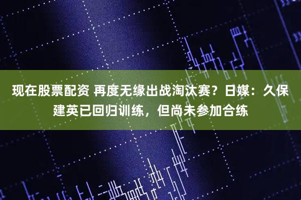 现在股票配资 再度无缘出战淘汰赛?日媒:久保建英已回归训练,但尚未参加合练